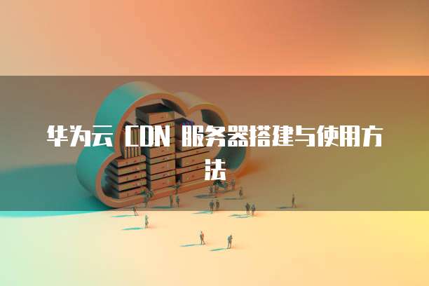 华为云 CDN 服务器搭建与使用方法