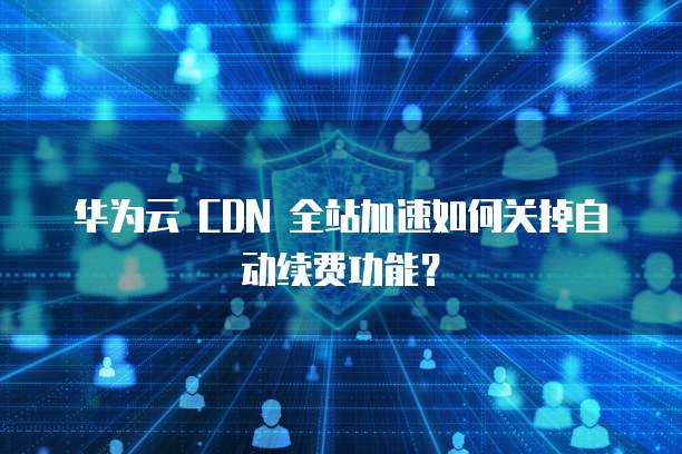 华为云 CDN 全站加速如何关掉自动续费功能？