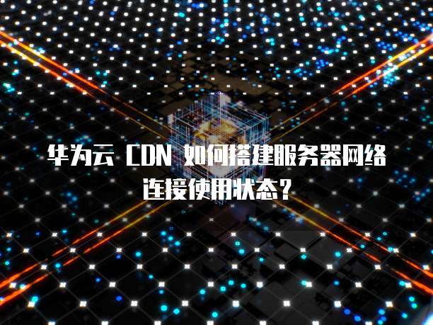 华为云 CDN 如何搭建服务器网络连接使用状态?