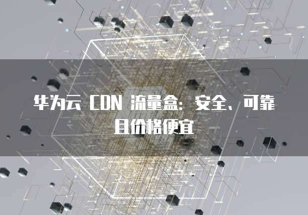 华为云 CDN 流量盒:安全、可靠且价格便宜