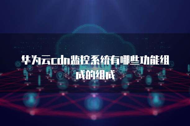 华为云cdn监控系统有哪些功能组成的组成
