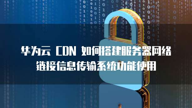 华为云 CDN 如何搭建服务器网络链接信息传输系统功能使用