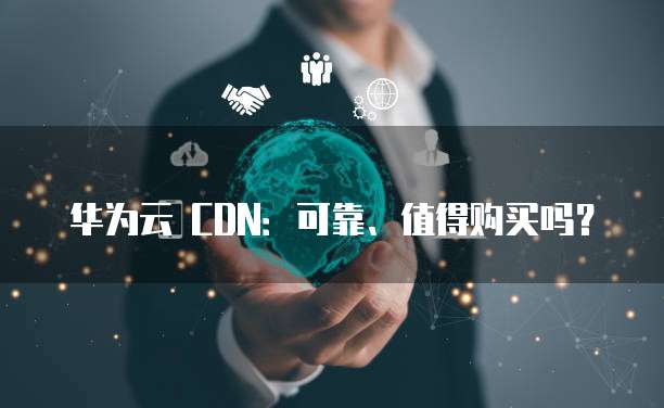 华为云 CDN:可靠、值得购买吗?