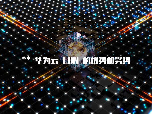 华为云 CDN 的优势和劣势