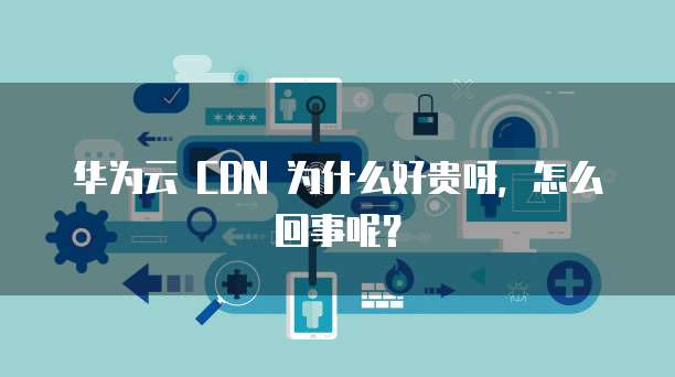华为云 CDN 为什么好贵呀,怎么回事呢?
