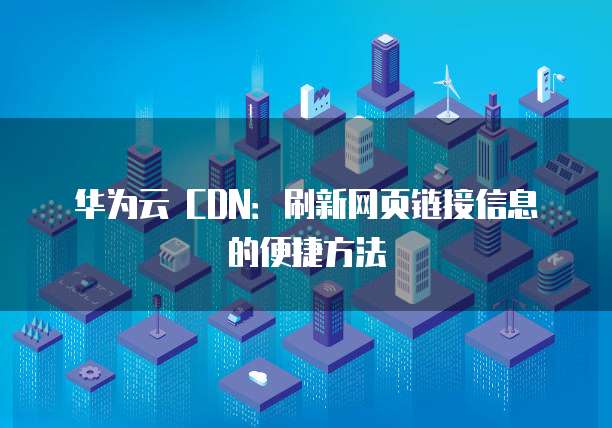 华为云 CDN:刷新网页链接信息的便捷方法