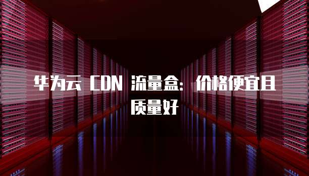 华为云 CDN 流量盒:价格便宜且质量好
