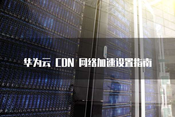 华为云 CDN 网络加速设置指南