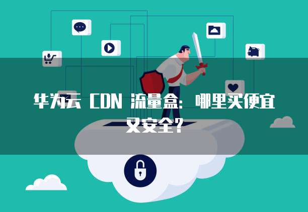 华为云 CDN 流量盒:哪里买便宜又安全?
