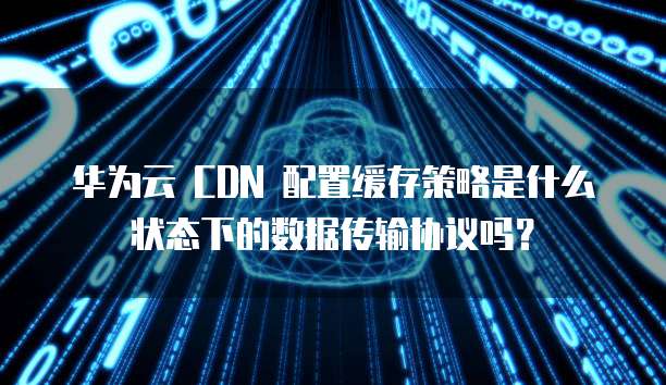 华为云 CDN 配置缓存策略是什么状态下的数据传输协议吗？