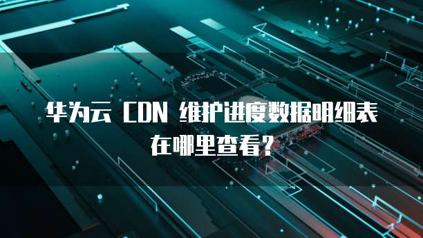 华为云 CDN 维护进度数据明细表在哪里查看?