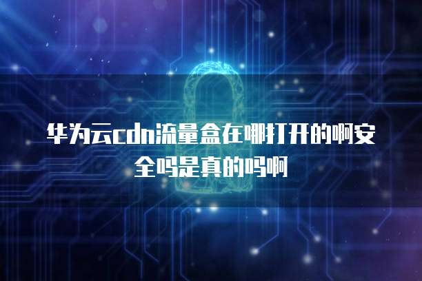 华为云cdn流量盒在哪打开的啊安全吗是真的吗啊