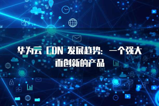 华为云 CDN 发展趋势:一个强大而创新的产品