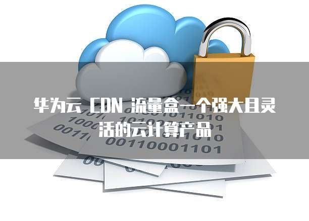 华为云 CDN 流量盒一个强大且灵活的云计算产品
