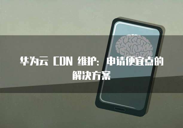 华为云 CDN 维护：申请便宜点的解决方案