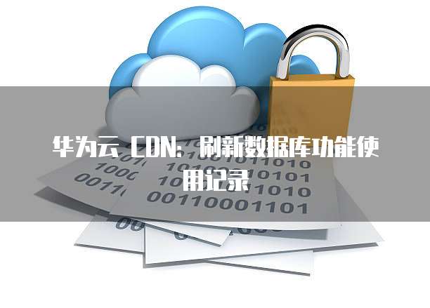 华为云 CDN:刷新数据库功能使用记录