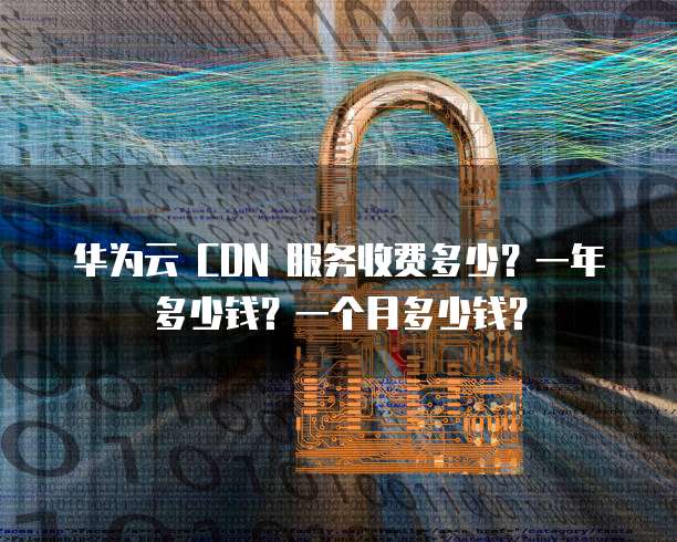 华为云 CDN 服务收费多少?一年多少钱?一个月多少钱?