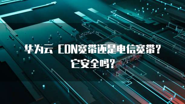 华为云 CDN宽带还是电信宽带?它安全吗?
