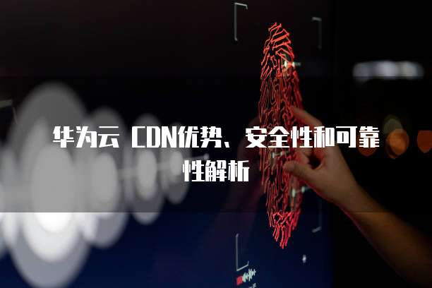 华为云 CDN优势、安全性和可靠性解析