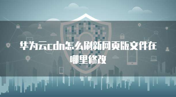 华为云cdn怎么刷新网页版文件在哪里修改