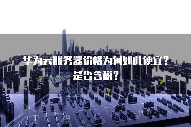 华为云服务器价格为何如此便宜?是否含税?