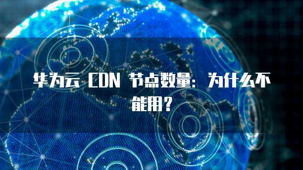 华为云 CDN 节点数量:为什么不能用?