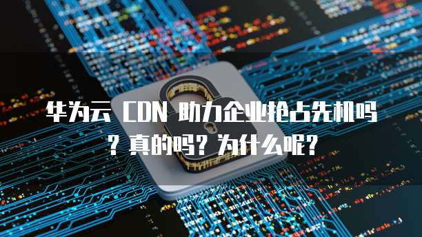 华为云 CDN 助力企业抢占先机吗?真的吗?为什么呢?