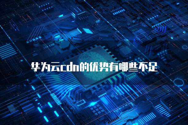 华为云cdn的优势有哪些不足