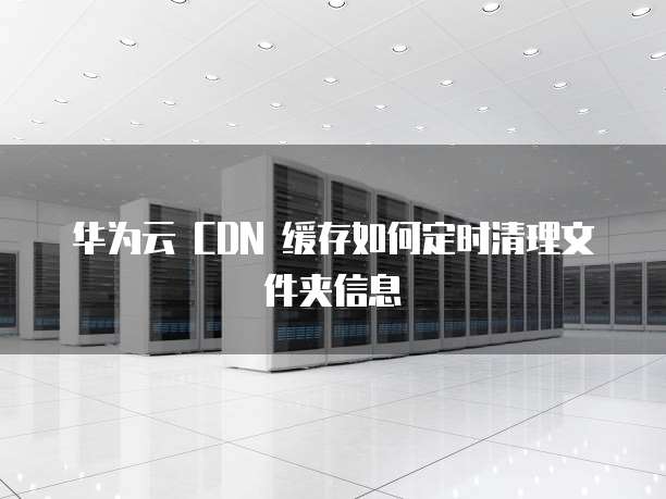 华为云 CDN 缓存如何定时清理文件夹信息
