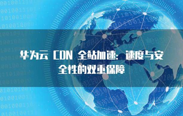 华为云 CDN 全站加速:速度与安全性的双重保障