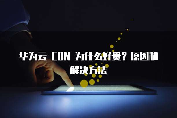 华为云 CDN 为什么好贵?原因和解决方法