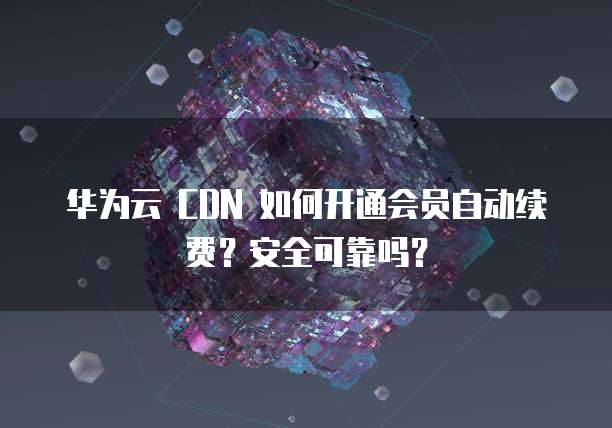 华为云 CDN 如何开通会员自动续费?安全可靠吗?