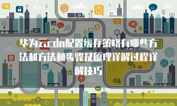 华为云cdn配置缓存策略有哪些方法和方法和步骤及原理详解过程详解技巧