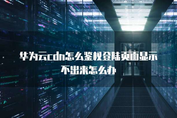 华为云cdn怎么鉴权登陆页面显示不出来怎么办
