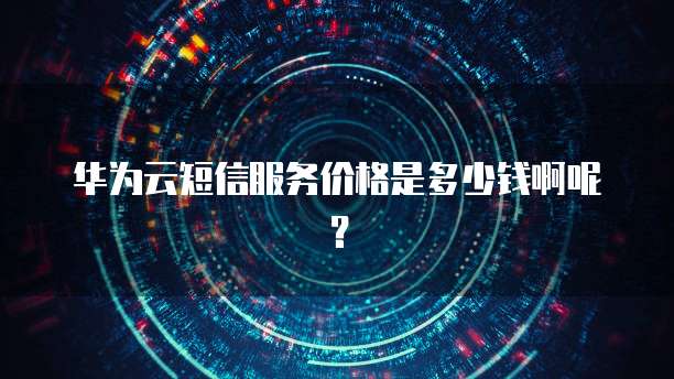 华为云短信服务价格是多少钱啊呢?