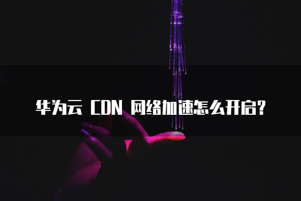 华为云 CDN 网络加速怎么开启?