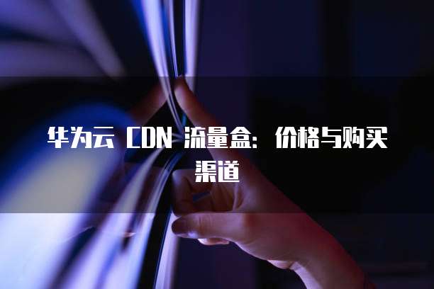 华为云 CDN 流量盒:价格与购买渠道