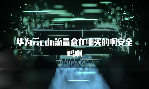 华为云cdn流量盒在哪买的啊安全吗啊