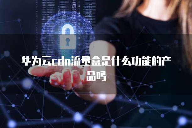 华为云cdn流量盒是什么功能的产品吗