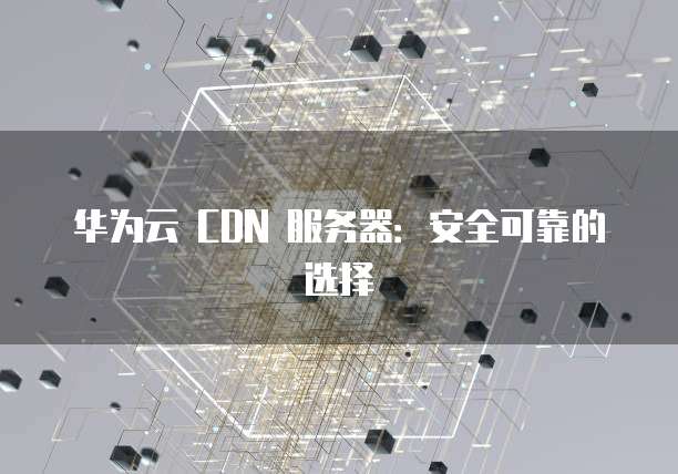 华为云 CDN 服务器:安全可靠的选择