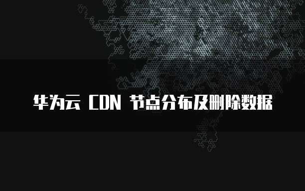 华为云 CDN 节点分布及删除数据