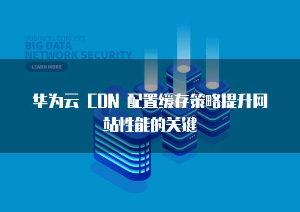 华为云 CDN 配置缓存策略提升网站性能的关键