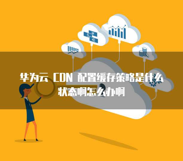 华为云 CDN 配置缓存策略是什么状态啊怎么办啊