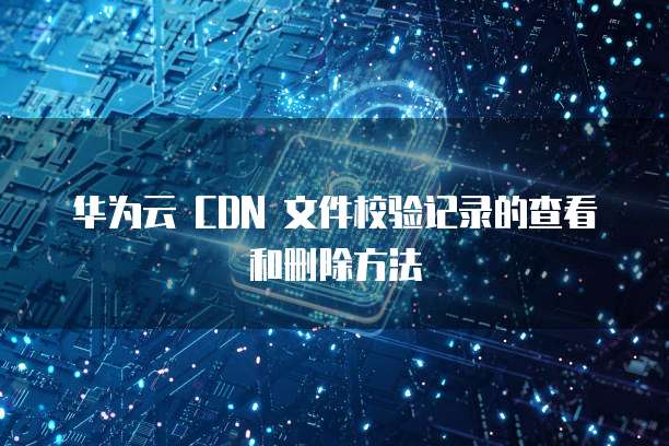 华为云 CDN 文件校验记录的查看和删除方法
