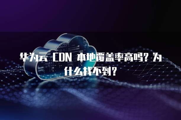 华为云 CDN 本地覆盖率高吗?为什么找不到?
