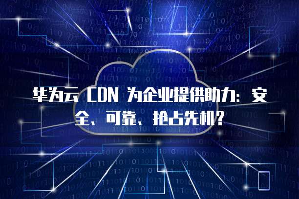 华为云 CDN 为企业提供助力:安全、可靠、抢占先机?