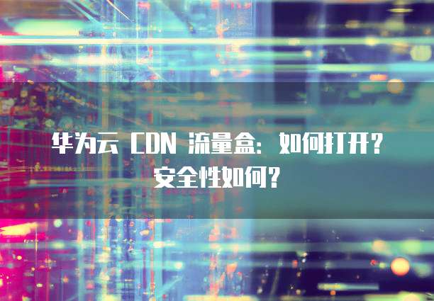 华为云 CDN 流量盒:如何打开?安全性如何?
