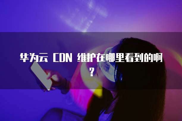 华为云 CDN 维护在哪里看到的啊?