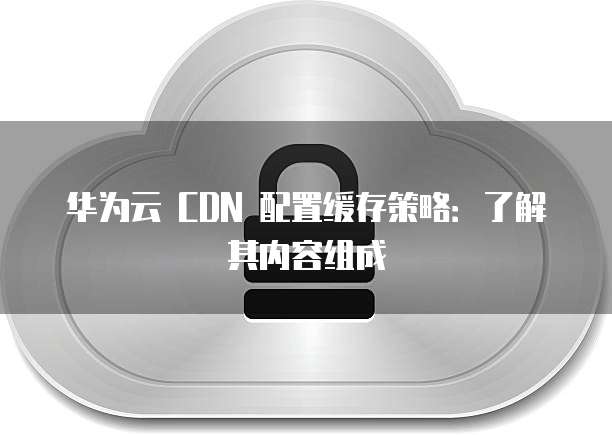 华为云 CDN 配置缓存策略:了解其内容组成