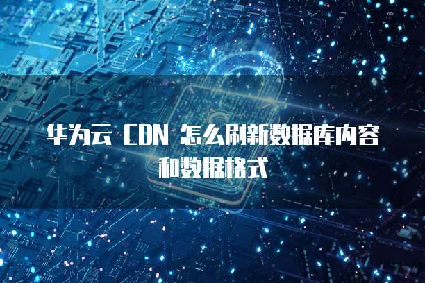华为云 CDN 怎么刷新数据库内容和数据格式